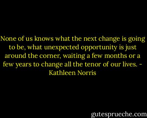 None of us knows what the next change is going to be, what unexpected opportunity is just around the corner, waiting a few months or a few years to change all the tenor of our lives. - Kathleen Norris
