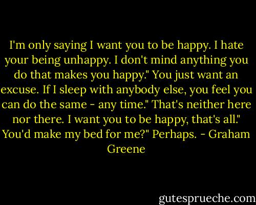 I'm only saying I want you to be happy. I hate your being unhappy. I don't mind anything you do that makes you happy."<br />You just want an excuse. If I sleep with anybody else, you feel you can do the same - any time."<br />That's neither here nor there. I want you to be happy, that's all."<br />You'd make my bed for me?"<br />Perhaps. - Graham Greene