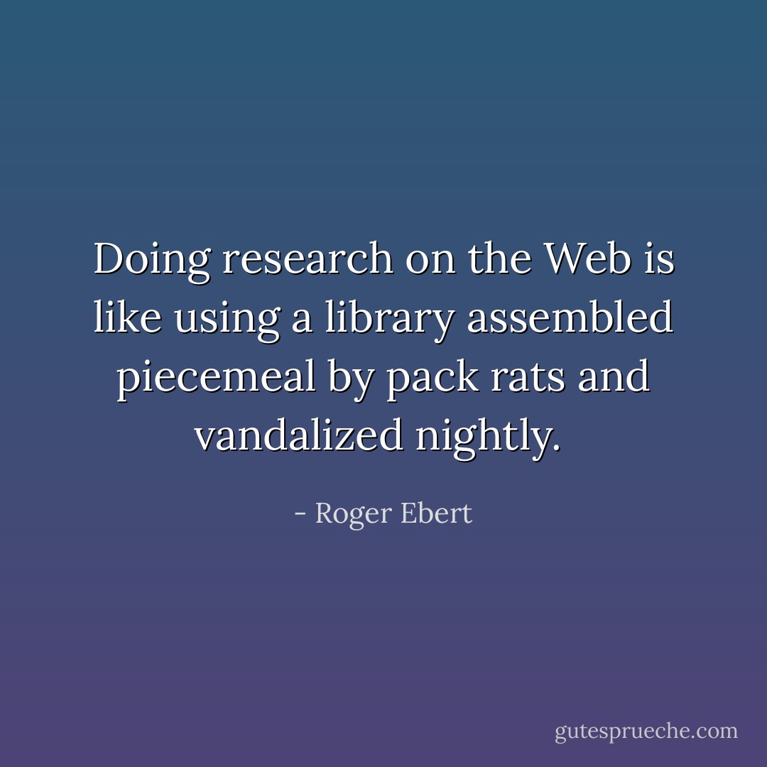 Doing research on the Web is like using a library assembled piecemeal by pack rats and vandalized nightly.  - Roger Ebert