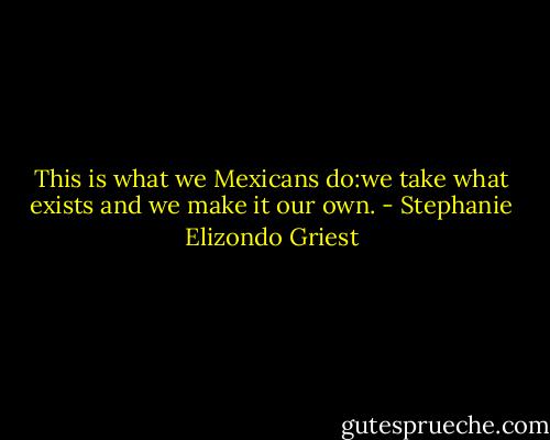 This is what we Mexicans do:we take what exists and we make it our own. - Stephanie Elizondo Griest