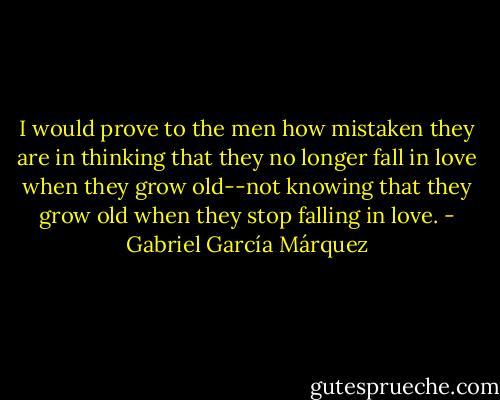 I would prove to the men how mistaken they are in thinking that they no longer<br />fall in love when they grow old--not knowing that they grow old when they stop<br />falling in love. - Gabriel García Márquez