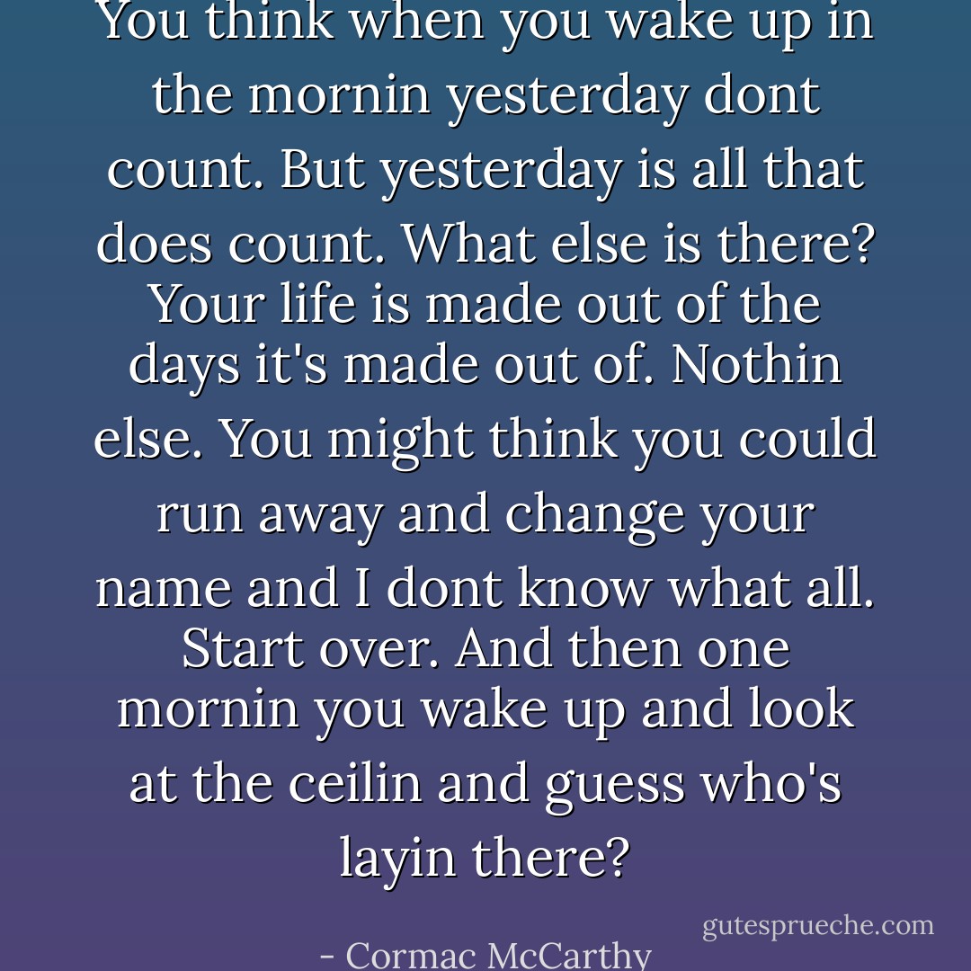 You think when you wake up in the mornin yesterday dont count. But yesterday is all that does count. What else is there? Your life is made out of the days it's made out of. Nothin else. You might think you could run away and change your name and I dont know what all. Start over. And then one mornin you wake up and look at the ceilin and guess who's layin there? - Cormac McCarthy