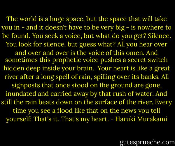 The world is a huge space, but the space that will take you in - and it doesn't have to be very big - is nowhere to be found. You seek a voice, but what do you get? Silence. You look for silence, but guess what? All you hear over and over and over is the voice of this omen. And sometimes this prophetic voice pushes a secret switch hidden deep inside your brain.<br /><br />Your heart is like a great river after a long spell of rain, spilling over its banks. All signposts that once stood on the ground are gone, inundated and carried away by that rush of water. And still the rain beats down on the surface of the river. Every time you see a flood like that on the news you tell yourself: That's it. That's my heart. - Haruki Murakami
