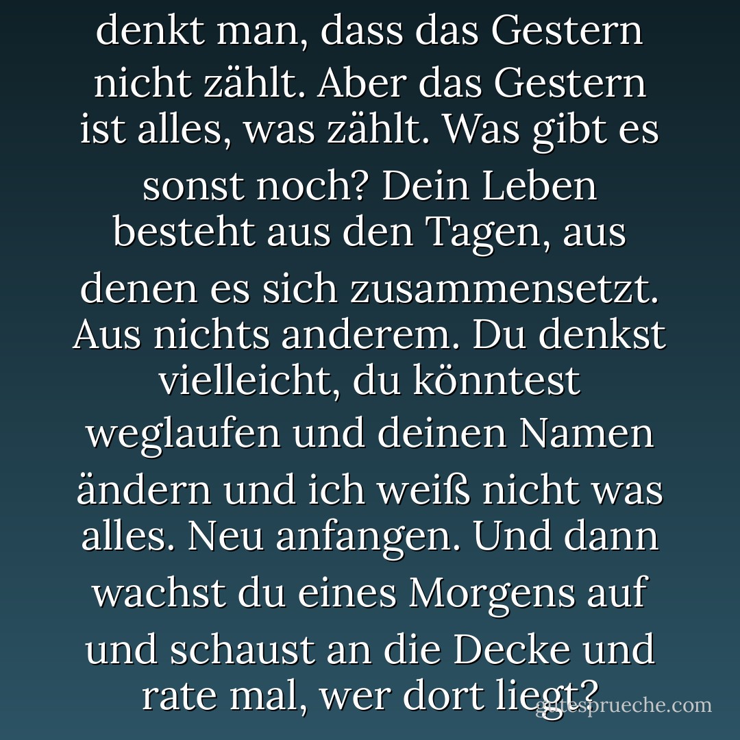 Wenn man morgens aufwacht, denkt man, dass das Gestern nicht zählt. Aber das Gestern ist alles, was zählt. Was gibt es sonst noch? Dein Leben besteht aus den Tagen, aus denen es sich zusammensetzt. Aus nichts anderem. Du denkst vielleicht, du könntest weglaufen und deinen Namen ändern und ich weiß nicht was alles. Neu anfangen. Und dann wachst du eines Morgens auf und schaust an die Decke und rate mal, wer dort liegt? - Cormac McCarthy<