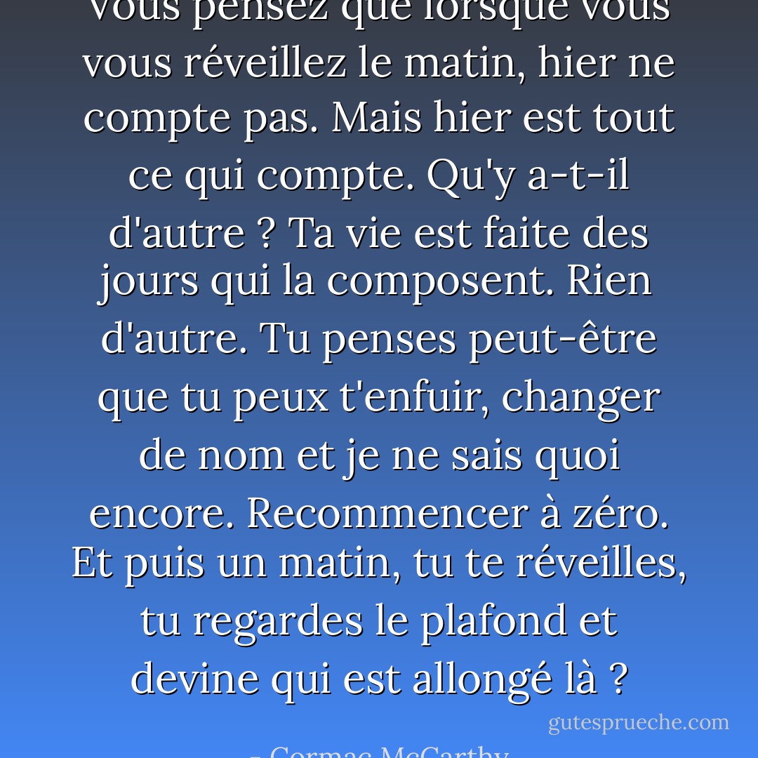 Vous pensez que lorsque vous vous réveillez le matin, hier ne compte pas. Mais hier est tout ce qui compte. Qu'y a-t-il d'autre ? Ta vie est faite des jours qui la composent. Rien d'autre. Tu penses peut-être que tu peux t'enfuir, changer de nom et je ne sais quoi encore. Recommencer à zéro. Et puis un matin, tu te réveilles, tu regardes le plafond et devine qui est allongé là ? - Cormac McCarthy