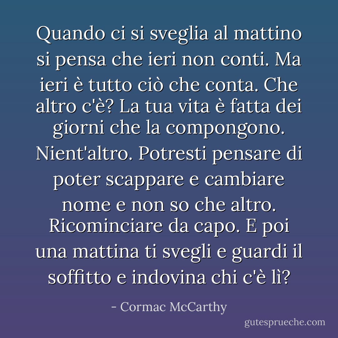Quando ci si sveglia al mattino si pensa che ieri non conti. Ma ieri è tutto ciò che conta. Che altro c'è? La tua vita è fatta dei giorni che la compongono. Nient'altro. Potresti pensare di poter scappare e cambiare nome e non so che altro. Ricominciare da capo. E poi una mattina ti svegli e guardi il soffitto e indovina chi c'è lì? - Cormac McCarthy
