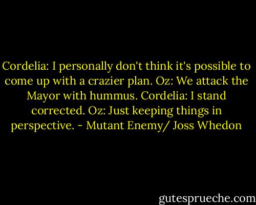 Cordelia: I personally don't think it's possible to come up with a crazier plan.<br />Oz: We attack the Mayor with hummus.<br />Cordelia: I stand corrected.<br />Oz: Just keeping things in perspective. - Mutant Enemy/ Joss Whedon
