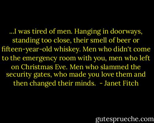 ...I was tired of men. Hanging in doorways, standing too close, their smell of beer or fifteen-year-old whiskey. Men who didn't come to the emergency room with you, men who left on Christmas Eve. Men who slammed the security gates, who made you love them and then changed their minds.<br /> - Janet Fitch