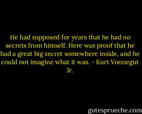 He had supposed for years that he had no secrets from himself. Here was proof that he had a great big secret somewhere inside, and he could not imagine what it was. - Kurt Vonnegut Jr.