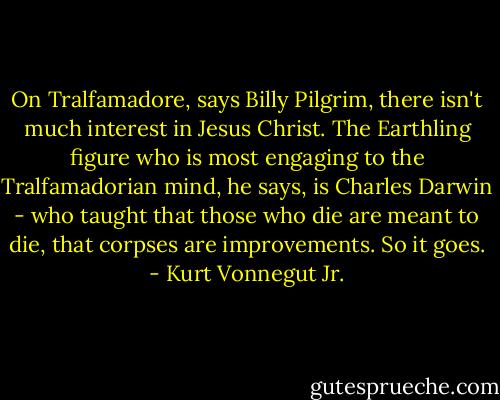 On Tralfamadore, says Billy Pilgrim, there isn't much interest in Jesus Christ. The Earthling figure who is most engaging to the Tralfamadorian mind, he says, is Charles Darwin - who taught that those who die are meant to die, that corpses are improvements. So it goes. - Kurt Vonnegut Jr.