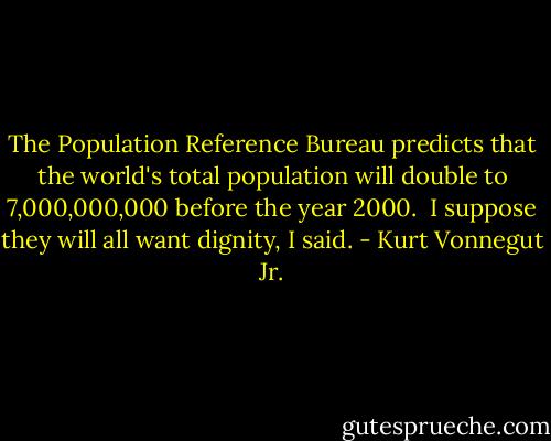 The Population Reference Bureau predicts that the world's total population will double to 7,000,000,000 before the year 2000.<br /><br />I suppose they will all want dignity, I said. - Kurt Vonnegut Jr.