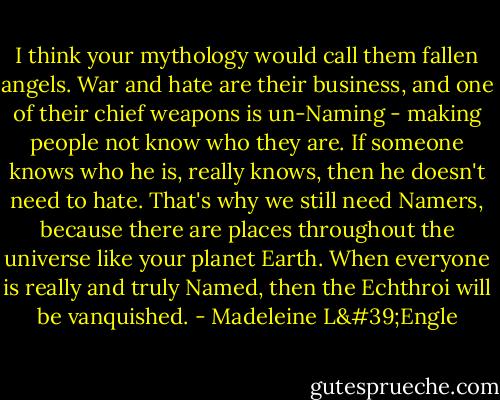 I think your mythology would call them fallen angels. War and hate are their business, and one of their chief weapons is un-Naming - making people not know who they are. If someone knows who he is, really knows, then he doesn't need to hate. That's why we still need Namers, because there are places throughout the universe like your planet Earth. When everyone is really and truly Named, then the Echthroi will be vanquished. - Madeleine L'Engle