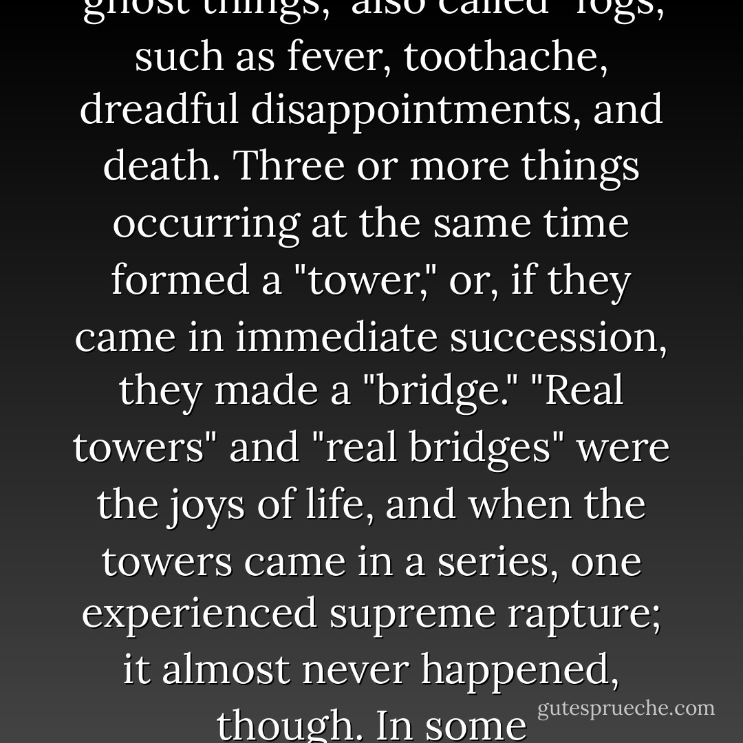 Children of her type contrive the purest philosophies. Ada had worked out her own little system. Hardly a week had elapsed since Van’s arrival when he was found worthy of being initiated in her web of wisdom. An individual’s life consisted of certain classified things: "real things" which were unfrequent and priceless, simply "things" which formed the routine stuff of life; and "ghost things," also called "fogs," such as fever, toothache, dreadful disappointments, and death. Three or more things occurring at the same time formed a "tower," or, if they came in immediate succession, they made a "bridge." "Real towers" and "real bridges" were the joys of life, and when the towers came in a series, one experienced supreme rapture; it almost never happened, though. In some circumstances, in a certain light, a neutral "thing" might look or even actually become "real" or else, conversely, it might coagulate into a fetid "fog." When the joy and the joyless happened to be intermixed, simultaneously or along the ramp of duration, one was confronted with "ruined towers" and "broken bridges. - Vladimir Nabokov