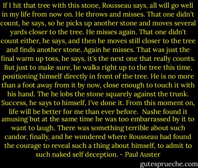 If I hit that tree with this stone, Rousseau says, all will go well in my life from now on. He throws and misses. That one didn't count, he says, so he picks up another stone and moves several yards closer to the tree. He misses again. That one didn't count either, he says, and then he moves still closer to the tree and finds another stone. Again he misses. That was just the final warm up toss, he says, it's the next one that really counts. But just to make sure, he walks right up to the tree this time, positioning himself directly in front of the tree. He is no more than a foot away from it by now, close enough to touch it with his hand. The he lobs the stone squarely against the trunk. Success, he says to himself, I've done it. From this moment on, life will be better for me than ever before.<br /><br />Nashe found it amusing but at the same time he was too embarrassed by it to want to laugh. There was something terrible about such candor, finally, and he wondered where Rousseau had found the courage to reveal such a thing about himself, to admit to such naked self deception. - Paul Auster
