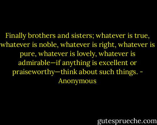 Finally brothers and sisters; whatever is true, whatever is noble, whatever is right, whatever is pure, whatever is lovely, whatever is admirable—if anything is excellent or praiseworthy—think about such things. - Anonymous