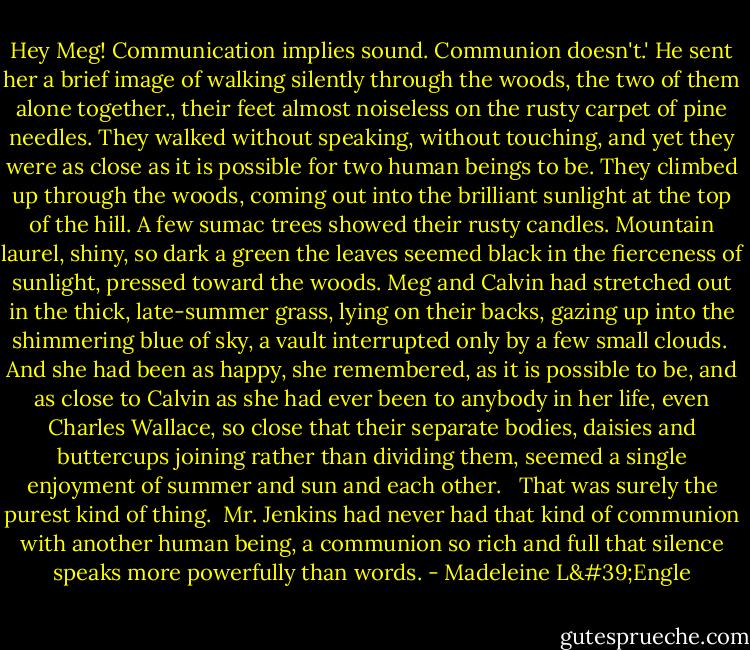 Hey Meg! Communication implies sound. Communion doesn't.' He sent her a brief image of walking silently through the woods, the two of them alone together., their feet almost noiseless on the rusty carpet of pine needles. They walked without speaking, without touching, and yet they were as close as it is possible for two human beings to be. They climbed up through the woods, coming out into the brilliant sunlight at the top of the hill. A few sumac trees showed their rusty candles. Mountain laurel, shiny, so dark a green the leaves seemed black in the fierceness of sunlight, pressed toward the woods. Meg and Calvin had stretched out in the thick, late-summer grass, lying on their backs, gazing up into the shimmering blue of sky, a vault interrupted only by a few small clouds.<br /><br />And she had been as happy, she remembered, as it is possible to be, and as close to Calvin as she had ever been to anybody in her life, even Charles Wallace, so close that their separate bodies, daisies and buttercups joining rather than dividing them, seemed a single enjoyment of summer and sun and each other. <br /><br />That was surely the purest kind of thing.<br /><br />Mr. Jenkins had never had that kind of communion with another human being, a communion so rich and full that silence speaks more powerfully than words. - Madeleine L'Engle