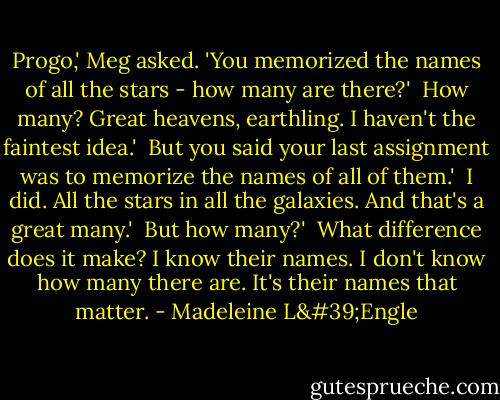 Progo,' Meg asked. 'You memorized the names of all the stars - how many are there?'<br /><br />How many? Great heavens, earthling. I haven't the faintest idea.'<br /><br />But you said your last assignment was to memorize the names of all of them.'<br /><br />I did. All the stars in all the galaxies. And that's a great many.'<br /><br />But how many?'<br /><br />What difference does it make? I know their names. I don't know how many there are. It's their names that matter. - Madeleine L'Engle