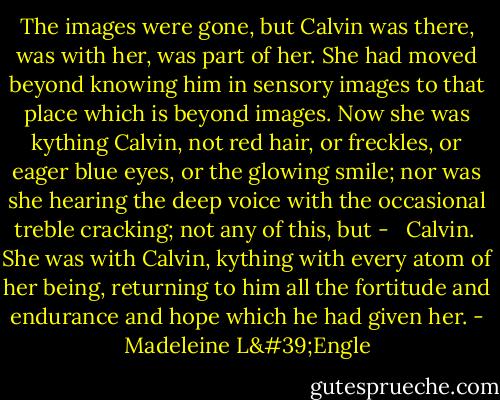 The images were gone, but Calvin was there, was with her, was part of her. She had moved beyond knowing him in sensory images to that place which is beyond images. Now she was kything Calvin, not red hair, or freckles, or eager blue eyes, or the glowing smile; nor was she hearing the deep voice with the occasional treble cracking; not any of this, but - <br /><br />Calvin.<br /><br />She was with Calvin, kything with every atom of her being, returning to him all the fortitude and endurance and hope which he had given her. - Madeleine L'Engle