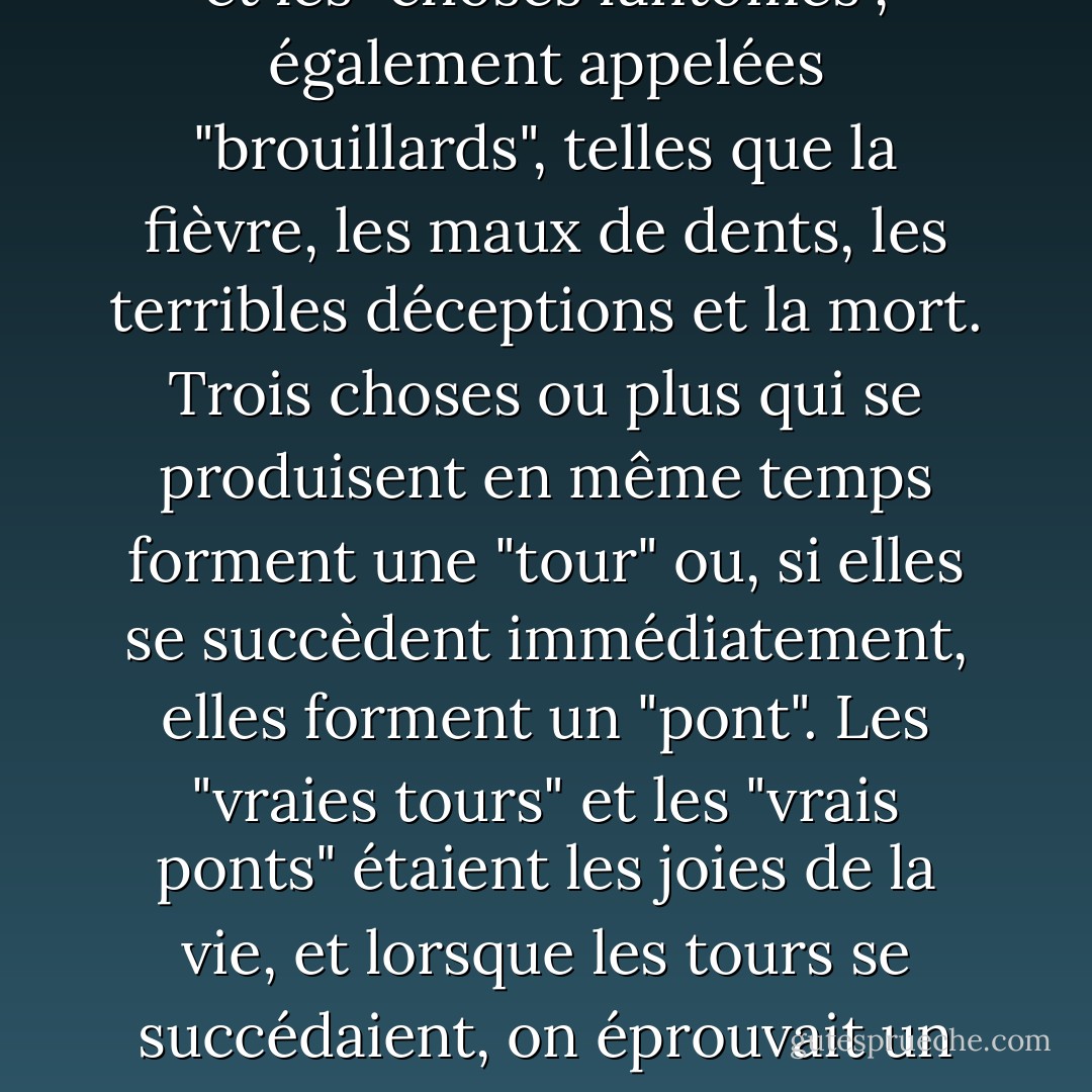 Les enfants de ce type élaborent les philosophies les plus pures. Ada avait mis au point son propre système. À peine une semaine s'était-elle écoulée depuis l'arrivée de Van qu'elle l'avait jugé digne d'être initié à son réseau de sagesse. La vie d'un individu se compose de certaines choses classées : Les "choses réelles", peu fréquentes et inestimables, les "choses" simples qui constituent la routine de la vie, et les "choses fantômes", également appelées "brouillards", telles que la fièvre, les maux de dents, les terribles déceptions et la mort. Trois choses ou plus qui se produisent en même temps forment une "tour" ou, si elles se succèdent immédiatement, elles forment un "pont". Les "vraies tours" et les "vrais ponts" étaient les joies de la vie, et lorsque les tours se succédaient, on éprouvait un ravissement suprême, mais cela n'arrivait presque jamais. Dans certaines circonstances, sous un certain éclairage, une "chose" neutre pouvait paraître ou même devenir "réelle" ou, à l'inverse, se coaguler en un "brouillard" fétide. Lorsque la joie et l'absence de joie se mêlent, simultanément ou le long de la rampe de la durée, on est confronté à des "tours en ruine" et à des "ponts brisés". - Vladimir Nabokov