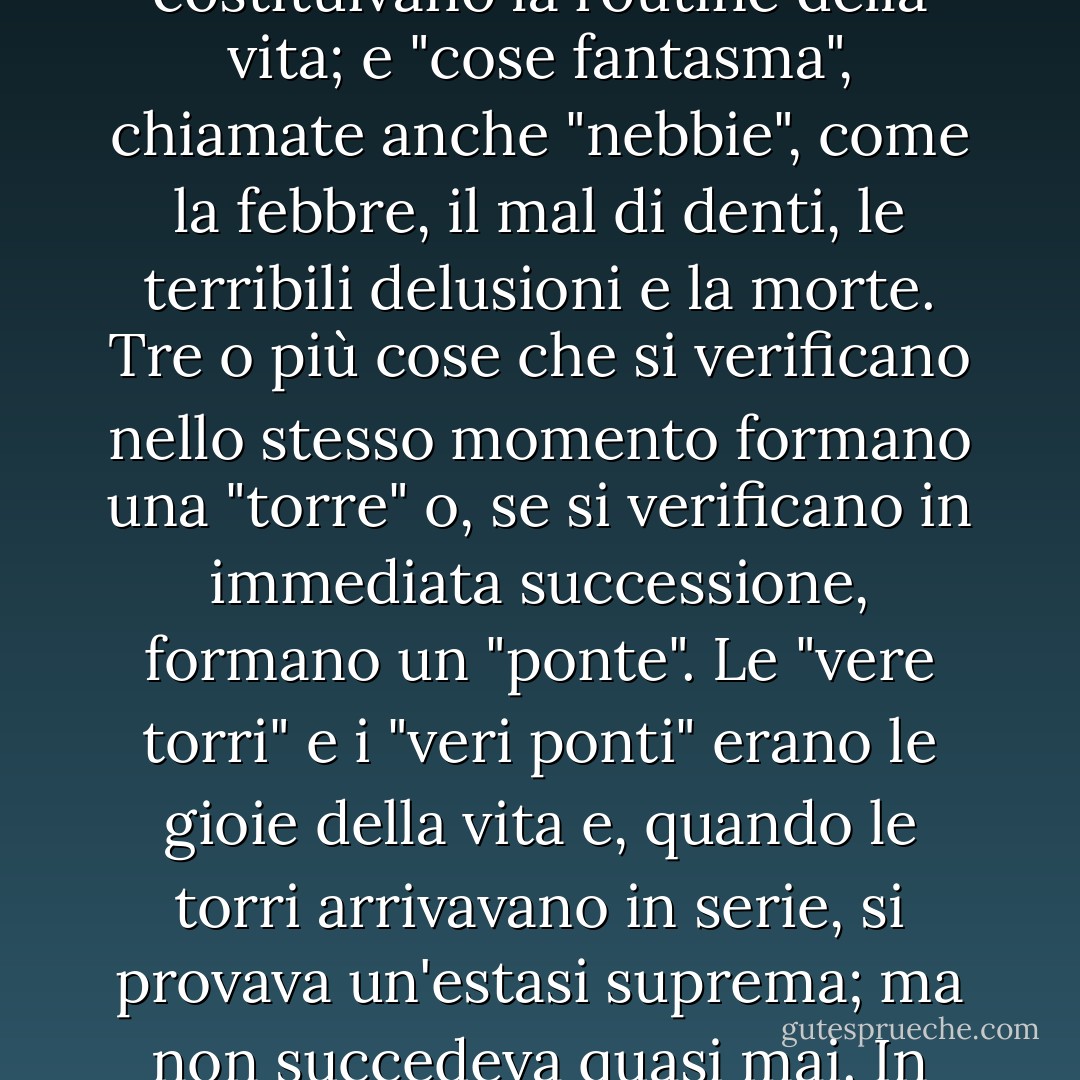 I bambini del suo tipo elaborano le filosofie più pure. Ada aveva elaborato il suo piccolo sistema. Era trascorsa appena una settimana dall'arrivo di Van, quando fu ritenuto degno di essere iniziato alla sua rete di saggezza. La vita di un individuo consisteva in alcune cose classificate: "cose reali", poco frequenti e inestimabili, semplicemente "cose" che costituivano la routine della vita; e "cose fantasma", chiamate anche "nebbie", come la febbre, il mal di denti, le terribili delusioni e la morte. Tre o più cose che si verificano nello stesso momento formano una "torre" o, se si verificano in immediata successione, formano un "ponte". Le "vere torri" e i "veri ponti" erano le gioie della vita e, quando le torri arrivavano in serie, si provava un'estasi suprema; ma non succedeva quasi mai. In alcune circostanze, sotto una certa luce, una "cosa" neutra poteva sembrare o addirittura diventare "reale" o, al contrario, poteva coagularsi in una "nebbia" fetida. Quando la gioia e l'assenza di gioia si mescolavano, contemporaneamente o lungo la rampa della durata, ci si trovava di fronte a "torri in rovina" e "ponti rotti". - Vladimir Nabokov
