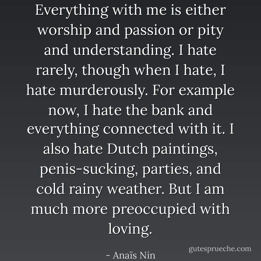 Everything with me is either worship and passion or pity and understanding. I hate rarely, though when I hate, I hate murderously. For example now, I hate the bank and everything connected with it. I also hate Dutch paintings, penis-sucking, parties, and cold rainy weather. But I am much more preoccupied with loving. - Anaïs Nin