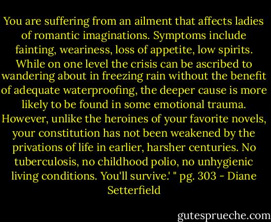 You are suffering from an ailment that affects ladies of romantic imaginations. Symptoms include fainting, weariness, loss of appetite, low spirits. While on one level the crisis can be ascribed to wandering about in freezing rain without the benefit of adequate waterproofing, the deeper cause is more likely to be found in some emotional trauma. However, unlike the heroines of your favorite novels, your constitution has not been weakened by the privations of life in earlier, harsher centuries. No tuberculosis, no childhood polio, no unhygienic living conditions. You'll survive.' " pg. 303 - Diane Setterfield
