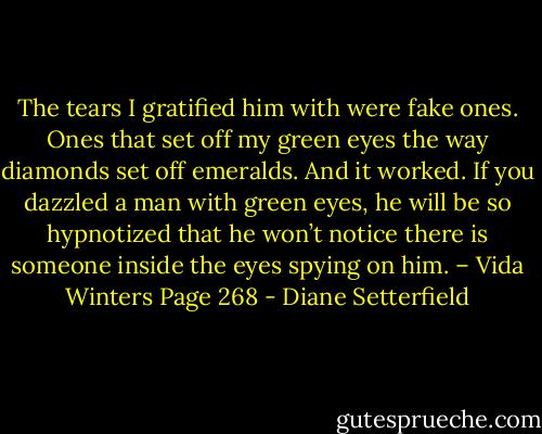 The tears I gratified him with were fake ones. Ones that set off my green eyes the way diamonds set off emeralds. And it worked. If you dazzled a man with green eyes, he will be so hypnotized that he won’t notice there is someone inside the eyes spying on him. – Vida Winters Page 268 - Diane Setterfield