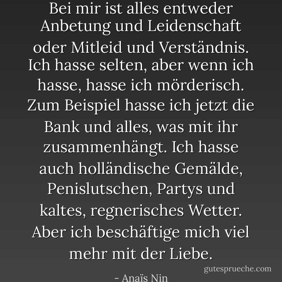 Bei mir ist alles entweder Anbetung und Leidenschaft oder Mitleid und Verständnis. Ich hasse selten, aber wenn ich hasse, hasse ich mörderisch. Zum Beispiel hasse ich jetzt die Bank und alles, was mit ihr zusammenhängt. Ich hasse auch holländische Gemälde, Penislutschen, Partys und kaltes, regnerisches Wetter. Aber ich beschäftige mich viel mehr mit der Liebe. - Anaïs Nin<