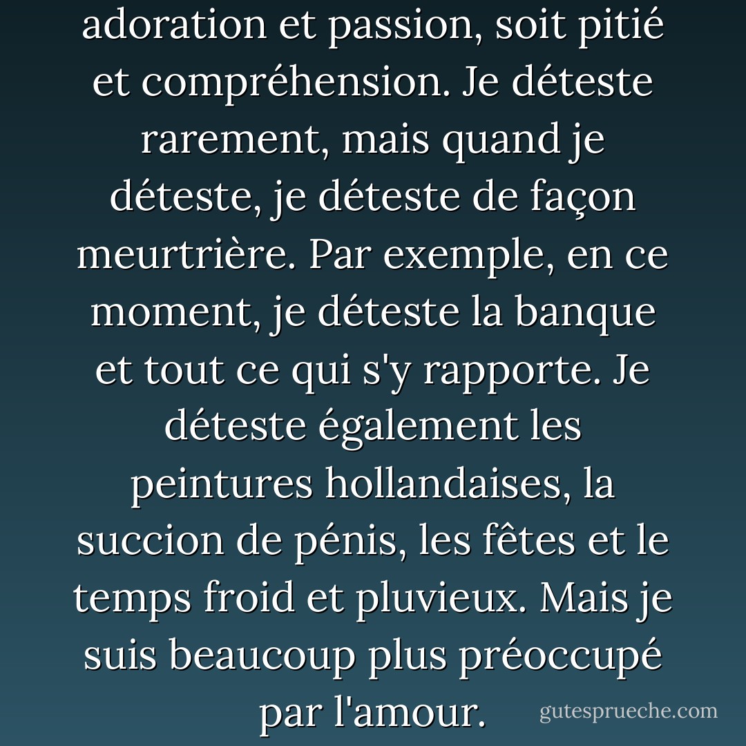 Chez moi, tout est soit adoration et passion, soit pitié et compréhension. Je déteste rarement, mais quand je déteste, je déteste de façon meurtrière. Par exemple, en ce moment, je déteste la banque et tout ce qui s'y rapporte. Je déteste également les peintures hollandaises, la succion de pénis, les fêtes et le temps froid et pluvieux. Mais je suis beaucoup plus préoccupé par l'amour. - Anaïs Nin
