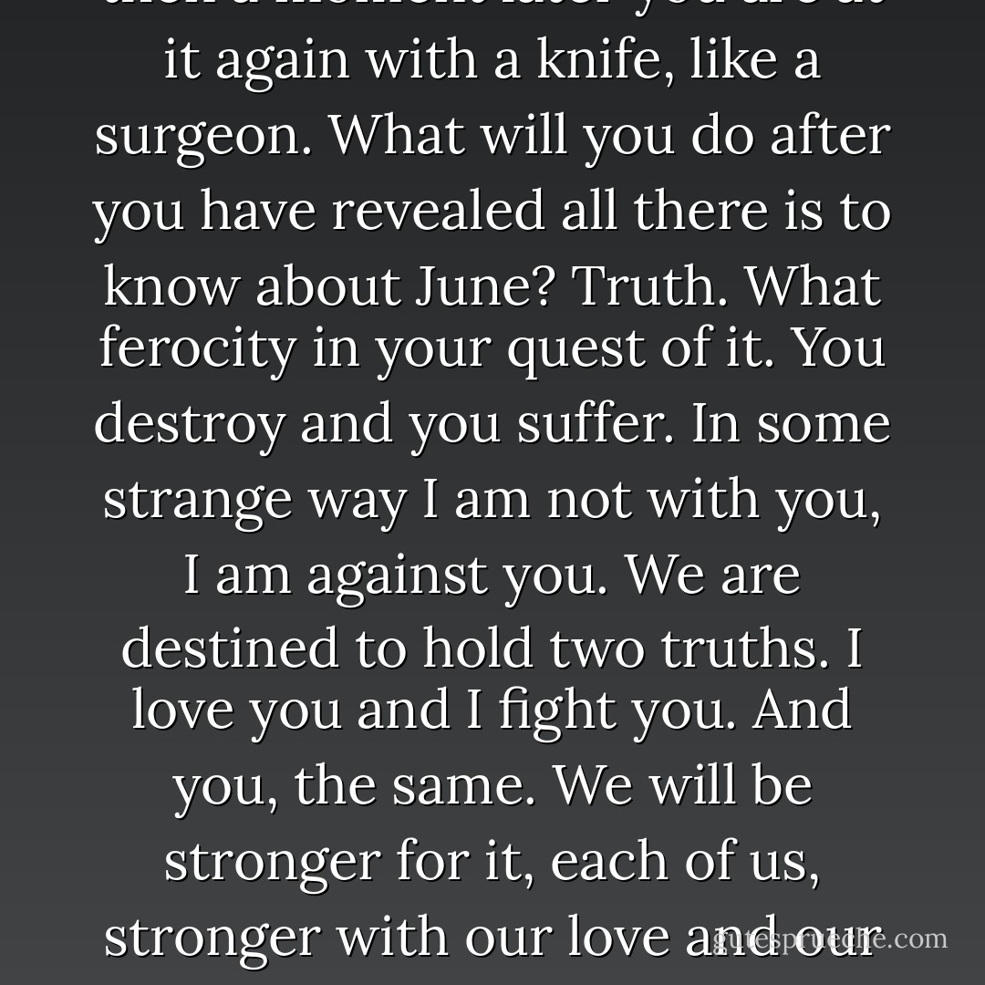 And sometimes I believe your relentless analysis of June leaves something out, which is your feeling for her beyond knowledge, or in spite of knowledge. I often see how you sob over what you destroy, how you want to stop and just worship; and you do stop, and then a moment later you are at it again with a knife, like a surgeon.<br />What will you do after you have revealed all there is to know about June? Truth. What ferocity in your quest of it. You destroy and you suffer. In some strange way I am not with you, I am against you. We are destined to hold two truths. I love you and I fight you. And you, the same. We will be stronger for it, each of us, stronger with our love and our hate. When you caricature and nail down and tear apart, I hate you. I want to answer you, not with weak or stupid poetry but with a wonder as strong as your reality. I want to fight your surgical knife with all the occult and magical forces of the world. - Anaïs Nin