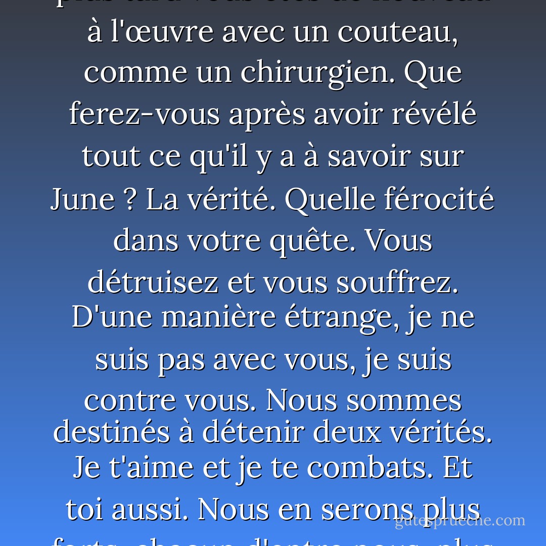Et parfois, je crois que votre analyse implacable de June laisse de côté quelque chose, qui est le sentiment que vous éprouvez pour elle au-delà de la connaissance, ou en dépit de la connaissance. Je vois souvent comment vous sanglotez sur ce que vous détruisez, comment vous voulez vous arrêter et simplement adorer ; et vous vous arrêtez, puis un instant plus tard vous êtes de nouveau à l'œuvre avec un couteau, comme un chirurgien.<br />Que ferez-vous après avoir révélé tout ce qu'il y a à savoir sur June ? La vérité. Quelle férocité dans votre quête. Vous détruisez et vous souffrez. D'une manière étrange, je ne suis pas avec vous, je suis contre vous. Nous sommes destinés à détenir deux vérités. Je t'aime et je te combats. Et toi aussi. Nous en serons plus forts, chacun d'entre nous, plus forts de notre amour et de notre haine. Quand tu caricatures, tu cloues et tu déchires, je te hais. Je veux vous répondre, non pas par une poésie faible ou stupide, mais par un émerveillement aussi fort que votre réalité. Je veux combattre votre couteau chirurgical avec toutes les forces occultes et magiques du monde. - Anaïs Nin