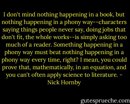 I don't mind nothing happening in a book, but nothing happening in a phony way--characters saying things people never say, doing jobs that don't fit, the whole works--is simply asking too much of a reader. Something happening in a phony way must beat nothing happening in a phony way every time, right? I mean, you could prove that, mathematically, in an equation, and you can't often apply science to literature. - Nick Hornby