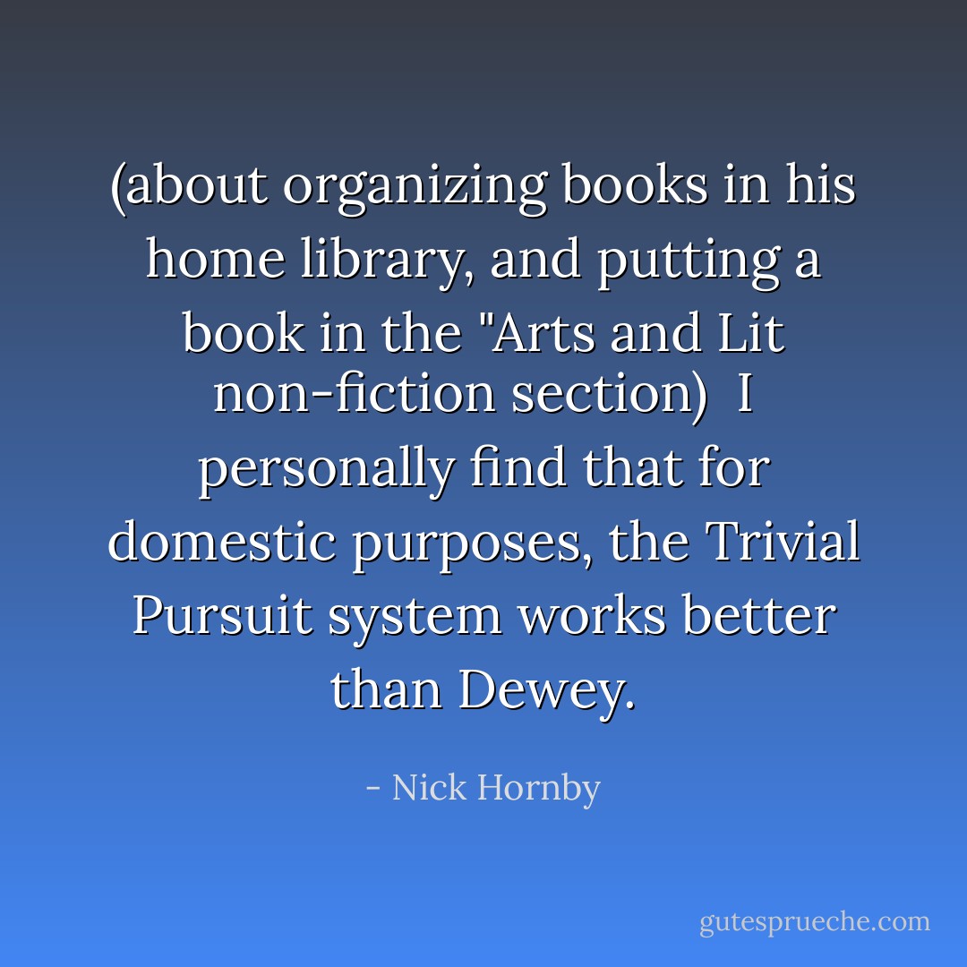 (about organizing books in his home library, and putting a book in the "Arts and Lit non-fiction section)<br /><br />I personally find that for domestic purposes, the Trivial Pursuit system works better than Dewey. - Nick Hornby