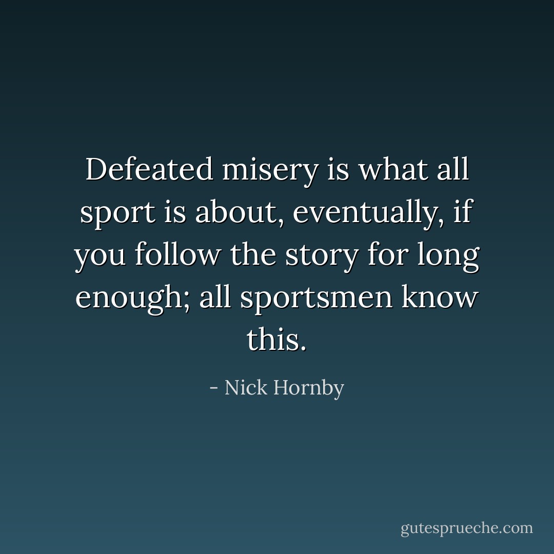Defeated misery is what all sport is about, eventually, if you follow the story for long enough; all sportsmen know this. - Nick Hornby