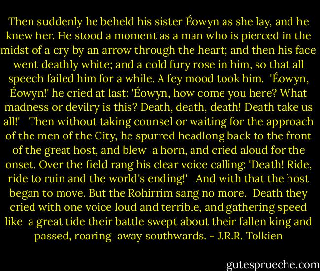 Then suddenly he beheld his sister Éowyn as she lay, and he knew her. He stood a moment as a man who is pierced in the midst of a cry by an arrow through the heart; and then his face went deathly white; and a cold fury rose in him, so that all speech failed him for a while. A fey mood took him.<br /> 'Éowyn, Éowyn!' he cried at last: 'Éowyn, how come you here? What madness or devilry is this? Death, death, death! Death take us all!' <br /> Then without taking counsel or waiting for the approach of the men of the City, he spurred headlong back to the front of the great host, and blew <br />a horn, and cried aloud for the onset. Over the field rang his clear voice calling: 'Death! Ride, ride to ruin and the world's ending!' <br /> And with that the host began to move. But the Rohirrim sang no more. <br />Death they cried with one voice loud and terrible, and gathering speed like <br />a great tide their battle swept about their fallen king and passed, roaring <br />away southwards. - J.R.R. Tolkien