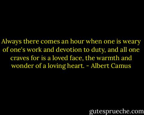 Always there comes an hour when one is weary of one's work and devotion to duty, and all one craves for is a loved face, the warmth and wonder of a loving heart. - Albert Camus