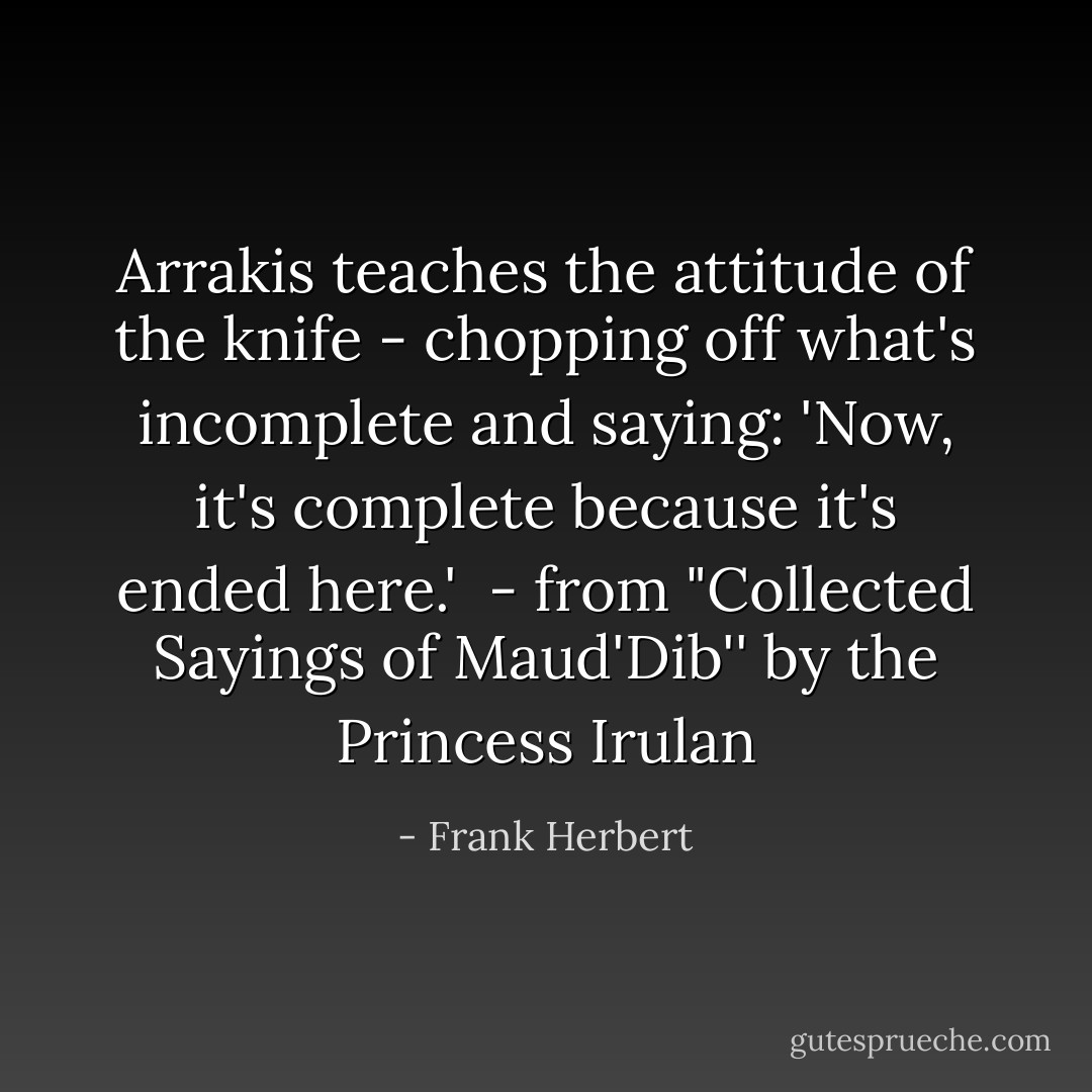 <i>Arrakis teaches the attitude of the knife - chopping off what's incomplete and saying: 'Now, it's complete because it's ended here.'</i><br /><br />- from "Collected Sayings of Maud'Dib'' by the Princess Irulan - Frank Herbert