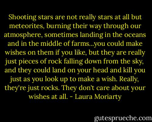 Shooting stars are not really stars at all but meteorites, burning their way through our atmosphere, sometimes landing in the oceans and in the middle of farms...you could make wishes on them if you like, but they are really just pieces of rock falling down from the sky, and they could land on your head and kill you just as you look up to make a wish. Really, they're just rocks. They don't care about your wishes at all. - Laura Moriarty