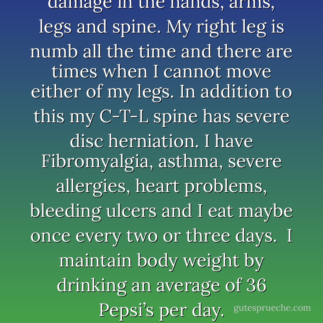I suffer from severe nerve damage in the hands, arms, legs and spine. My right leg is numb all the time and there are times when I cannot move either of my legs. In addition to this my C-T-L spine has severe disc herniation. I have Fibromyalgia, asthma, severe allergies, heart problems, bleeding ulcers and I eat maybe once every two or three days.<br /><br />I maintain body weight by drinking an average of 36 Pepsi’s per day. - Larry Sinclair