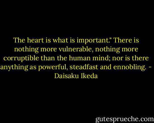 The heart is what is important." There is nothing more vulnerable, nothing more corruptible than the human mind; nor is there anything as powerful, steadfast and ennobling. - Daisaku Ikeda