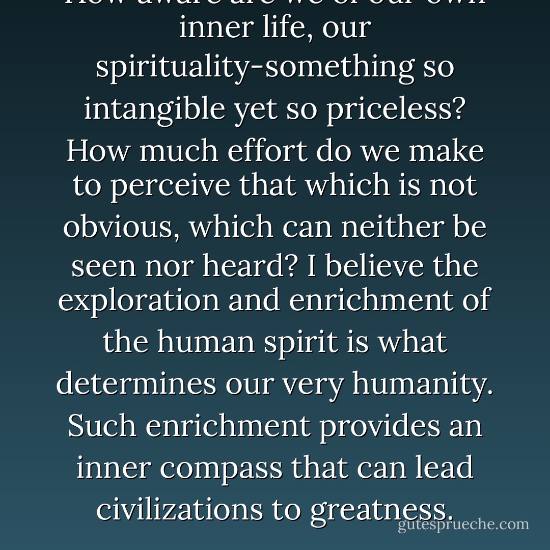 How aware are we of our own inner life, our spirituality-something so intangible yet so priceless? How much effort do we make to perceive that which is not obvious, which can neither be seen nor heard? I believe the exploration and enrichment of the human spirit is what determines our very humanity. Such enrichment provides an inner compass that can lead civilizations to greatness. - Daisaku Ikeda