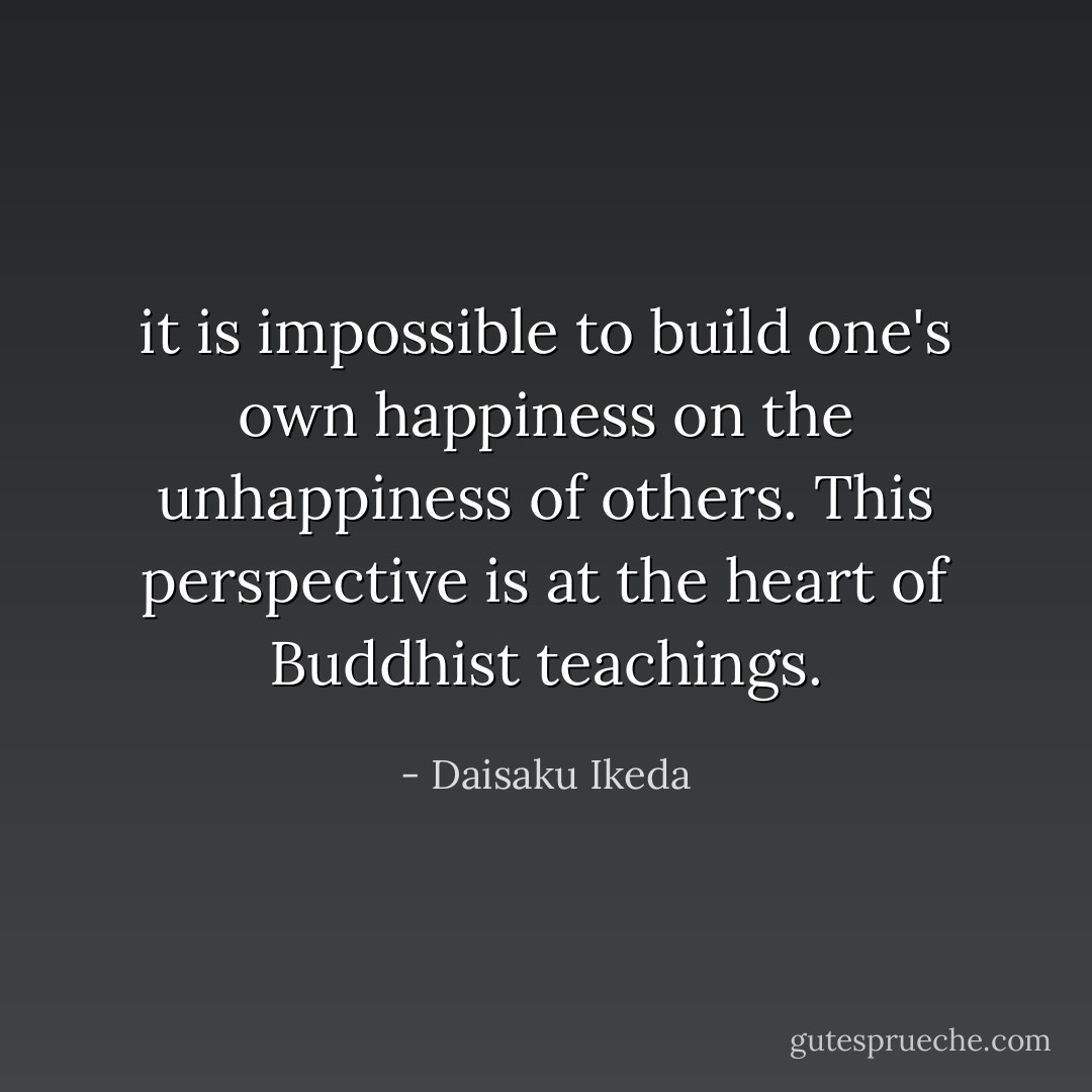it is impossible to build one's own happiness on the unhappiness of others. This perspective is at the heart of Buddhist teachings. - Daisaku Ikeda