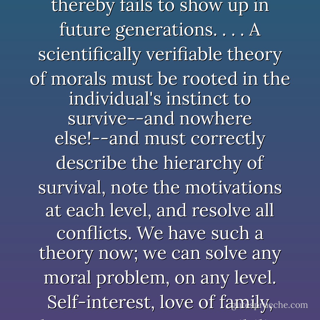 The instinct to survive is human nature itself, and every aspect of our personalities derives from it. Anything that conflicts with the survival instinct acts sooner or later to eliminate the individual and thereby fails to show up in future generations. . . . A scientifically verifiable theory of morals must be rooted in the individual's instinct to survive--and nowhere else!--and must correctly describe the hierarchy of survival, note the motivations at each level, and resolve all conflicts.<br />We have such a theory now; we can solve any moral problem, on any level. Self-interest, love of family, duty to country, responsibility toward the human race . . . .<br />The basis of all morality is duty, a concept with the same relation to group that self-interest has to individual. - Robert A. Heinlein