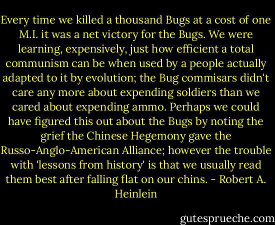 Every time we killed a thousand Bugs at a cost of one M.I. it was a net victory for the Bugs. We were learning, expensively, just how efficient a total communism can be when used by a people actually adapted to it by evolution; the Bug commisars didn't care any more about expending soldiers than we cared about expending ammo. Perhaps we could have figured this out about the Bugs by noting the grief the Chinese Hegemony gave the Russo-Anglo-American Alliance; however the trouble with 'lessons from history' is that we usually read them best after falling flat on our chins. - Robert A. Heinlein
