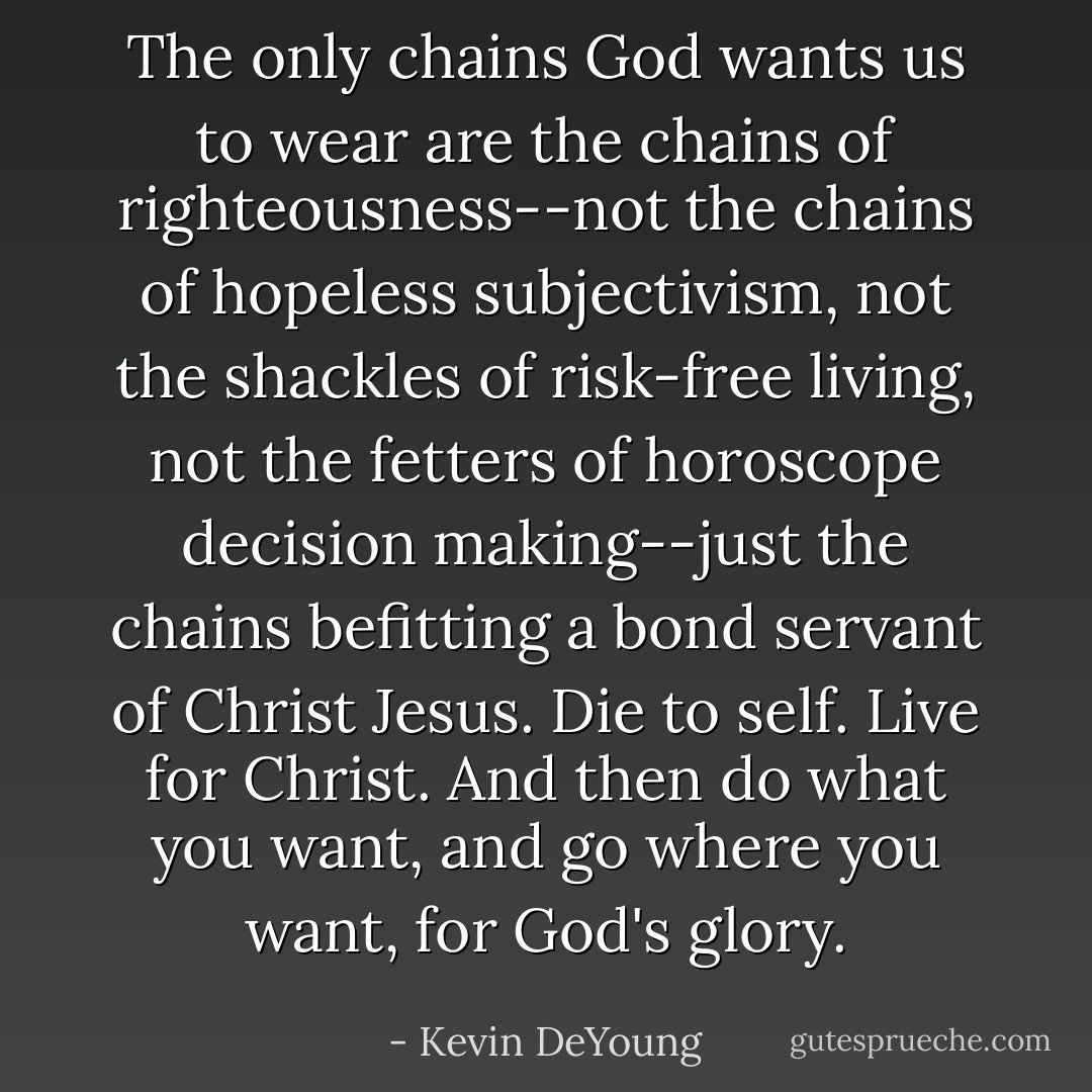 The only chains God wants us to wear are the chains of righteousness--not the chains of hopeless subjectivism, not the shackles of risk-free living, not the fetters of horoscope decision making--just the chains befitting a bond servant of Christ Jesus. Die to self. Live for Christ. And then do what you want, and go where you want, for God's glory. - Kevin DeYoung