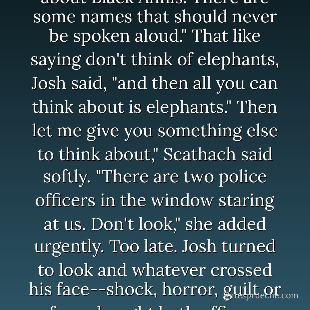 She's in the Catskill," Shopie began, but Scathach reached over and pinched her hand. "Ouch!"<br />I just wanted to distract you," Scathach explained. "Don't even <i>think</i> about Black Annis. There are some names that should never be spoken aloud."<br />That like saying don't think of elephants, Josh said, "and then all you can think about is elephants."<br />Then let me give you something else to think about," Scathach said softly. "There are two police officers in the window staring at us. Don't look," she added urgently.<br />Too late. Josh turned to look and whatever crossed his face--shock, horror, guilt or fear--bought both officers racing into the cafe, one pulling his automatic from its holster, the other speaking urgently into his radio as he drew his baton. - Michael Scott