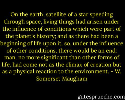 On the earth, satellite of a star speeding through space, living things had arisen under the influence of conditions which were part of the planet's history; and as there had been a beginning of life upon it, so, under the influence of other conditions, there would be an end: man, no more significant than other forms of life, had come not as the climax of creation but as a physical reaction to the environment. - W. Somerset Maugham