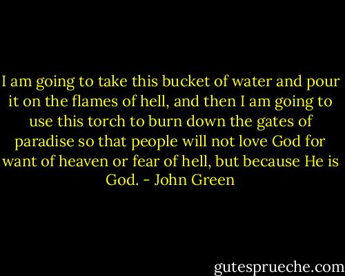 I am going to take this bucket of water and pour it on the flames of hell, and then I am going to use this torch to burn down the gates of paradise so that people will not love God for want of heaven or fear of hell, but because He is God. - John Green