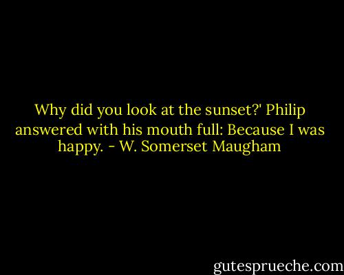 Why did you look at the sunset?'<br />Philip answered with his mouth full:<br />Because I was happy. - W. Somerset Maugham