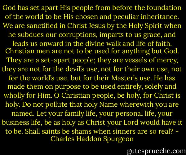 God has set apart His people from before the foundation of the world to be His chosen and peculiar inheritance. We are sanctified in Christ Jesus by the Holy Spirit when he subdues our corruptions, imparts to us grace, and leads us onward in the divine walk and life of faith. Christian men are not to be used for anything but God. They are a set-apart people; they are vessels of mercy, they are not for the devil’s use, not for their own use, not for the world’s use, but for their Master’s use. He has made them on purpose to be used entirely, solely and wholly for Him. O Christian people, be holy, for Christ is holy. Do not pollute that holy Name wherewith you are named. Let your family life, your personal life, your business life, be as holy as Christ your Lord would have it to be. Shall saints be shams when sinners are so real? - Charles Haddon Spurgeon